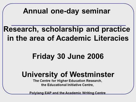 Annual one-day seminar Research, scholarship and practice in the area of Academic Literacies Friday 30 June 2006 University of Westminster The Centre for.