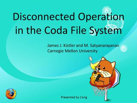 Disconnected Operation in the Coda File System James J. Kistler and M. Satyanarayanan Carnegie Mellon University Presented by Cong.