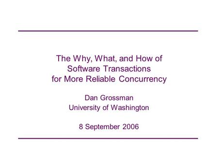 The Why, What, and How of Software Transactions for More Reliable Concurrency Dan Grossman University of Washington 8 September 2006.