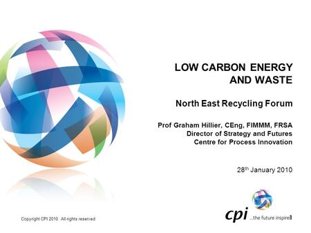 Copyright CPI 2010. All rights reserved 1 LOW CARBON ENERGY AND WASTE North East Recycling Forum Prof Graham Hillier, CEng, FIMMM, FRSA Director of Strategy.
