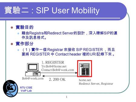 1 實驗二 : SIP User Mobility 實驗目的 藉由 Registra 和 Redirect Server 的設計，深入瞭解 SIP 的運 作及訊息格式。 實作部分 （ 1 ）實作一個 Registrar 來接收 SIP REGISTER ，而且 要將 REGISTER 中 Contact.