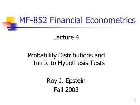 1 MF-852 Financial Econometrics Lecture 4 Probability Distributions and Intro. to Hypothesis Tests Roy J. Epstein Fall 2003.