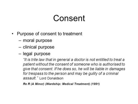 Consent Purpose of consent to treatment –moral purpose –clinical purpose –legal purpose “It is trite law that in general a doctor is not entitled to treat.