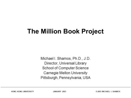 HONG KONG UNIVERSITY JANUARY 2003 © 2003 MICHAEL I. SHAMOS The Million Book Project Michael I. Shamos, Ph.D., J.D. Director, Universal Library School of.