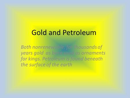 Gold and Petroleum Both nonrenewable, for thousands of years gold as been used as ornaments for kings. Petroleum is found beneath the surface of the earth.