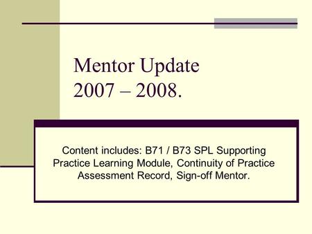 Mentor Update 2007 – 2008. Content includes: B71 / B73 SPL Supporting Practice Learning Module, Continuity of Practice Assessment Record, Sign-off Mentor.