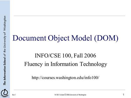 1 The Information School of the University of Washington Nov 1fit100-16-dom © 2006 University of Washington Document Object Model (DOM) INFO/CSE 100, Fall.