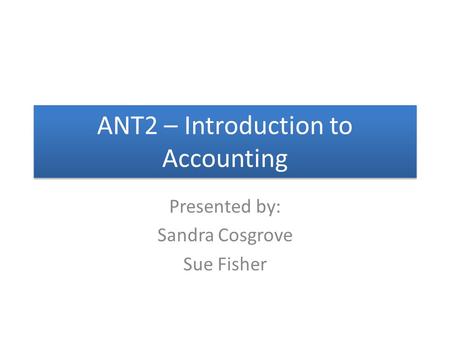 ANT2 – Introduction to Accounting Presented by: Sandra Cosgrove Sue Fisher.