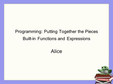 Programming: Putting Together the Pieces Built-in Functions and Expressions Alice.