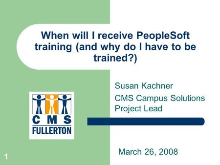 1 When will I receive PeopleSoft training (and why do I have to be trained?) Susan Kachner CMS Campus Solutions Project Lead March 26, 2008.