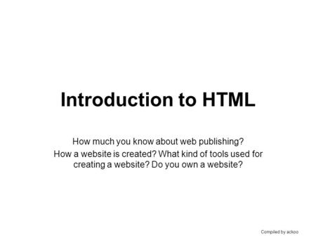 Compiled by ackoo Introduction to HTML How much you know about web publishing? How a website is created? What kind of tools used for creating a website?