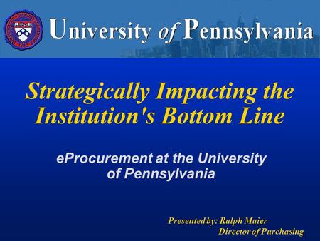 Strategically Impacting the Institution's Bottom Line Presented by: Ralph Maier Director of Purchasing eProcurement at the University of Pennsylvania.
