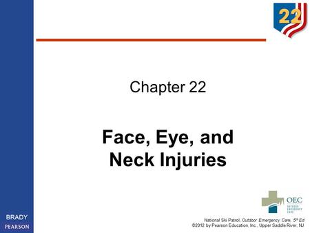 National Ski Patrol, Outdoor Emergency Care, 5 th Ed ©2012 by Pearson Education, Inc., Upper Saddle River, NJ BRADY Chapter 22 Face, Eye, and Neck Injuries.