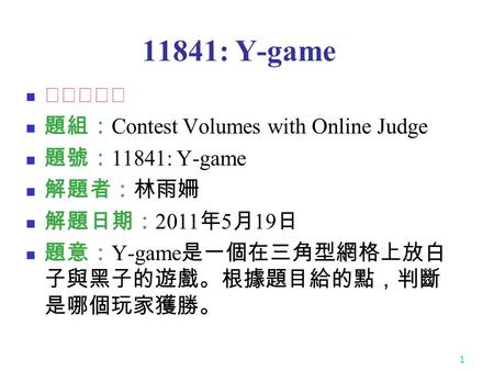 1 11841: Y-game ★★★☆☆ 題組： Contest Volumes with Online Judge 題號： 11841: Y-game 解題者：林雨姍 解題日期： 2011 年 5 月 19 日 題意： Y-game 是一個在三角型網格上放白 子與黑子的遊戲。根據題目給的點，判斷.
