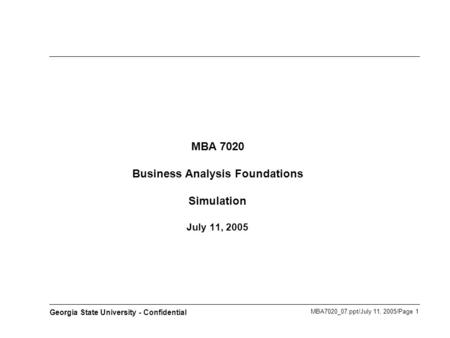 MBA7020_07.ppt/July 11, 2005/Page 1 Georgia State University - Confidential MBA 7020 Business Analysis Foundations Simulation July 11, 2005.
