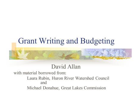 Grant Writing and Budgeting David Allan with material borrowed from: Laura Rubin, Huron River Watershed Council and Michael Donahue, Great Lakes Commission.