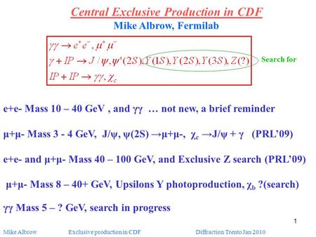 Mike Albrow Exclusive production in CDF Diffraction Trento Jan 2010 1 Central Exclusive Production in CDF Mike Albrow, Fermilab e+e- Mass 10 – 40 GeV,