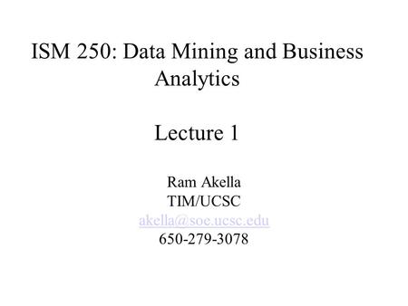 ISM 250: Data Mining and Business Analytics Lecture 1 Ram Akella TIM/UCSC 650-279-3078.