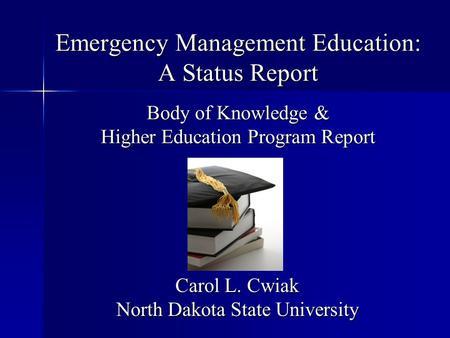 Emergency Management Education: A Status Report Body of Knowledge & Higher Education Program Report Carol L. Cwiak North Dakota State University.