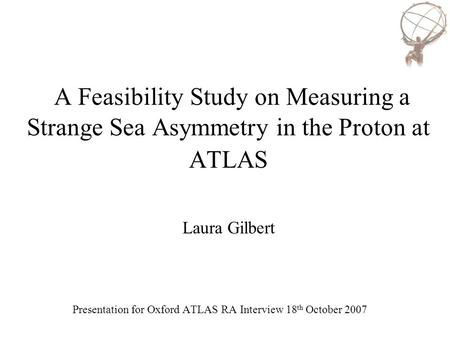 A Feasibility Study on Measuring a Strange Sea Asymmetry in the Proton at ATLAS Laura Gilbert Presentation for Oxford ATLAS RA Interview 18 th October.
