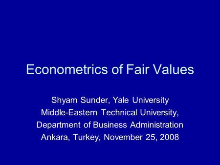 Econometrics of Fair Values Shyam Sunder, Yale University Middle-Eastern Technical University, Department of Business Administration Ankara, Turkey, November.
