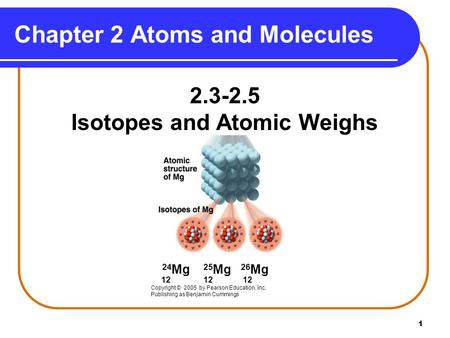1 2.3-2.5 Isotopes and Atomic Weighs 24 Mg 25 Mg 26 Mg 12 12 12 Copyright © 2005 by Pearson Education, Inc. Publishing as Benjamin Cummings Chapter 2 Atoms.