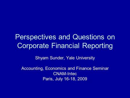 Perspectives and Questions on Corporate Financial Reporting Shyam Sunder, Yale University Accounting, Economics and Finance Seminar CNAM-Intec Paris, July.