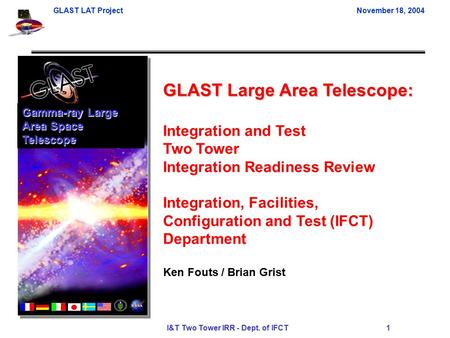 GLAST LAT ProjectNovember 18, 2004 I&T Two Tower IRR - Dept. of IFCT 1 GLAST Large Area Telescope: Integration and Test Two Tower Integration Readiness.