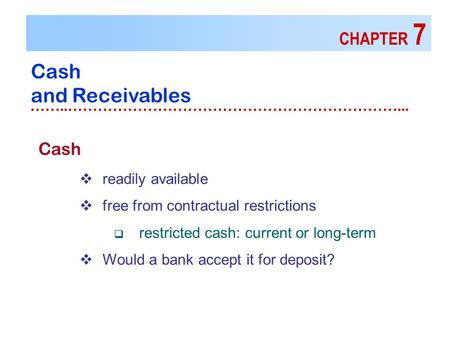CHAPTER 7 Cash and Receivables ……..…………………………………………………………... Cash  readily available  free from contractual restrictions  restricted cash: current or.