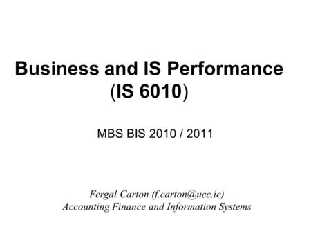 Business and IS Performance (IS 6010) MBS BIS 2010 / 2011 Fergal Carton Accounting Finance and Information Systems.
