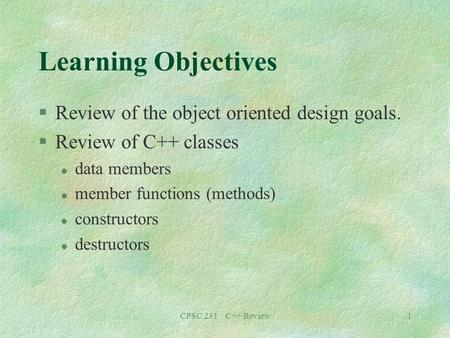 CPSC 231 C++ Review1 Learning Objectives §Review of the object oriented design goals. §Review of C++ classes l data members l member functions (methods)