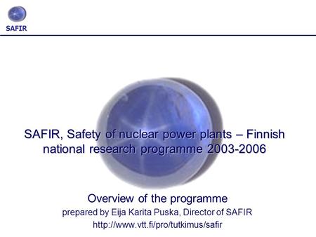 SAFIR SAFIR, Safety of nuclear power plants – Finnish national research programme 2003-2006 Overview of the programme prepared by Eija Karita Puska, Director.