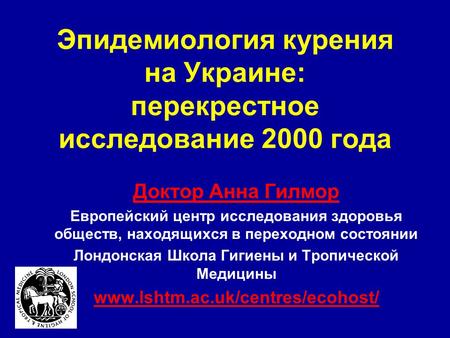 Эпидемиология курения на Украине: перекрестное исследование 2000 года Доктор Анна Гилмор Европейский центр исследования здоровья обществ, находящихся в.