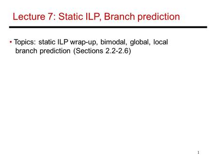 1 Lecture 7: Static ILP, Branch prediction Topics: static ILP wrap-up, bimodal, global, local branch prediction (Sections 2.2-2.6)