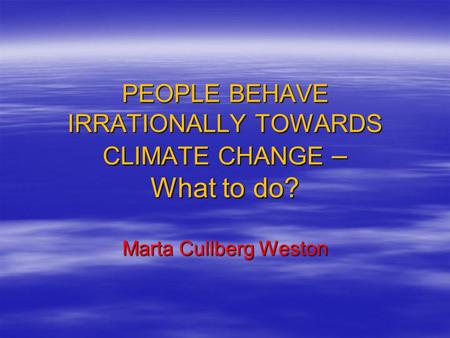 PEOPLE BEHAVE IRRATIONALLY TOWARDS CLIMATE CHANGE – What to do? Marta Cullberg Weston.