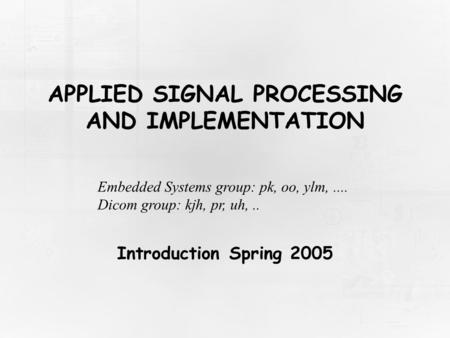 APPLIED SIGNAL PROCESSING AND IMPLEMENTATION Introduction Spring 2005 Embedded Systems group: pk, oo, ylm,.... Dicom group: kjh, pr, uh,..