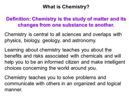 What is Chemistry? Definition:Chemistry is the study of matter and its changes from one substance to another. Chemistry is central to all sciences and.