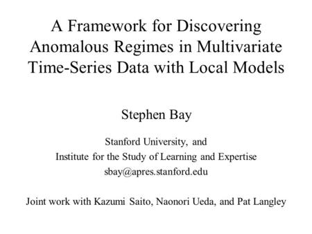 A Framework for Discovering Anomalous Regimes in Multivariate Time-Series Data with Local Models Stephen Bay Stanford University, and Institute for the.