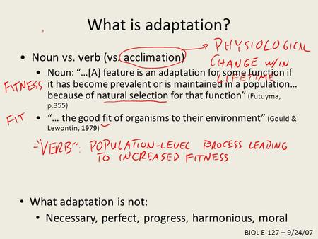 What is adaptation? Noun vs. verb (vs. acclimation) Noun: “…[A] feature is an adaptation for some function if it has become prevalent or is maintained.