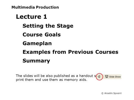 © Anselm Spoerri Multimedia Production Lecture 1 Setting the Stage Course Goals Gameplan Examples from Previous Courses Summary The slides will be also.