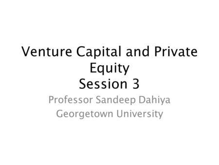 Venture Capital and Private Equity Session 3 Professor Sandeep Dahiya Georgetown University.