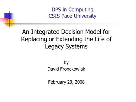 DPS in Computing CSIS Pace University An Integrated Decision Model for Replacing or Extending the Life of Legacy Systems by David Fronckowiak February.