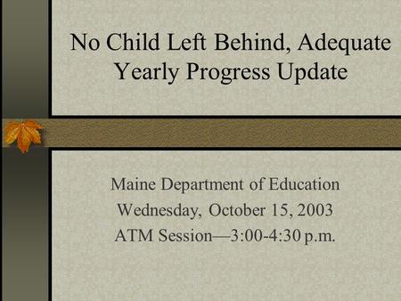 No Child Left Behind, Adequate Yearly Progress Update Maine Department of Education Wednesday, October 15, 2003 ATM Session—3:00-4:30 p.m.