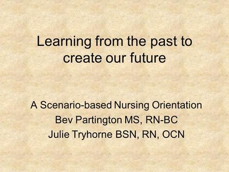Learning from the past to create our future A Scenario-based Nursing Orientation Bev Partington MS, RN-BC Julie Tryhorne BSN, RN, OCN.