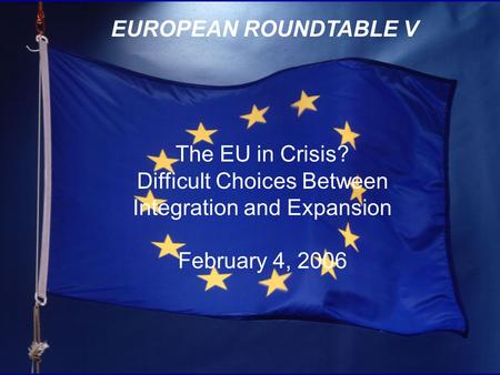 1 EUROPEAN ROUNDTABLE V The EU in Crisis? Difficult Choices Between Integration and Expansion February 4, 2006.
