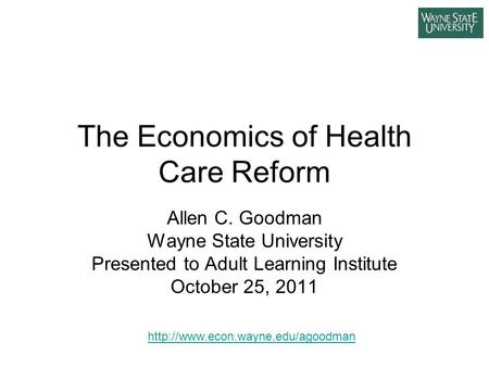 The Economics of Health Care Reform Allen C. Goodman Wayne State University Presented to Adult Learning Institute October 25, 2011