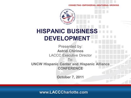 CONNECTING EMPOWERING MENTORING GROWING www.LACCCharlotte.com HISPANIC BUSINESS DEVELOPMENT Presented by: Astrid Chirinos LACCC Executive Director To: