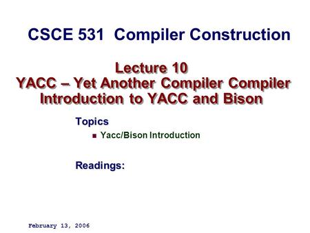 Lecture 10 YACC – Yet Another Compiler Compiler Introduction to YACC and Bison Topics Yacc/Bison IntroductionReadings: February 13, 2006 CSCE 531 Compiler.