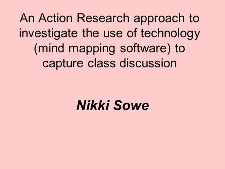 An Action Research approach to investigate the use of technology (mind mapping software) to capture class discussion Nikki Sowe.