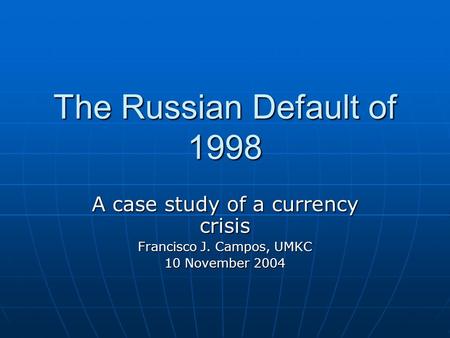 The Russian Default of 1998 A case study of a currency crisis Francisco J. Campos, UMKC 10 November 2004.